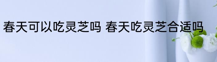 春天可以吃灵芝吗 春天吃灵芝合适吗