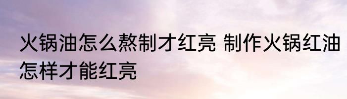 火锅油怎么熬制才红亮 制作火锅红油怎样才能红亮