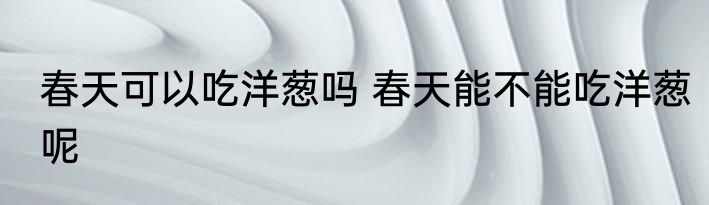 春天可以吃洋葱吗 春天能不能吃洋葱呢