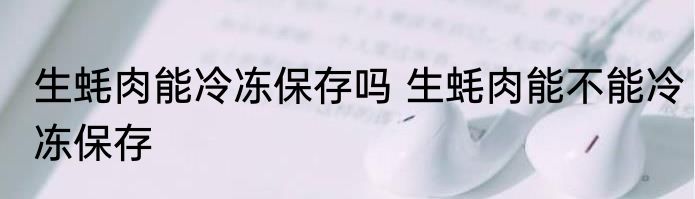 生蚝肉能冷冻保存吗 生蚝肉能不能冷冻保存