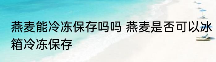 燕麦能冷冻保存吗吗 燕麦是否可以冰箱冷冻保存