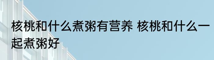 核桃和什么煮粥有营养 核桃和什么一起煮粥好