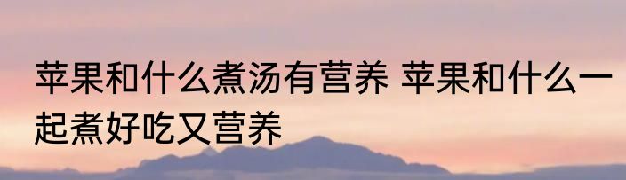 苹果和什么煮汤有营养 苹果和什么一起煮好吃又营养