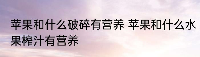 苹果和什么破碎有营养 苹果和什么水果榨汁有营养