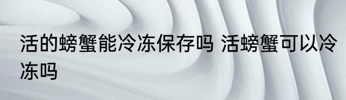 活的螃蟹能冷冻保存吗 活螃蟹可以冷冻吗
