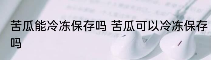 苦瓜能冷冻保存吗 苦瓜可以冷冻保存吗