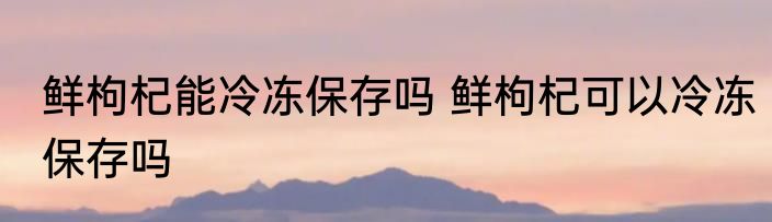 鲜枸杞能冷冻保存吗 鲜枸杞可以冷冻保存吗