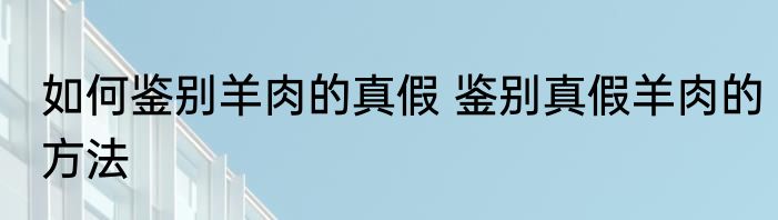 如何鉴别羊肉的真假 鉴别真假羊肉的方法