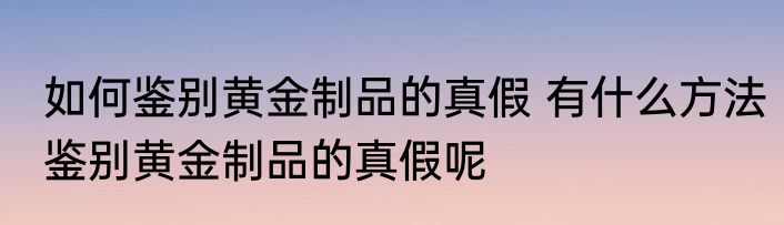 如何鉴别黄金制品的真假 有什么方法鉴别黄金制品的真假呢