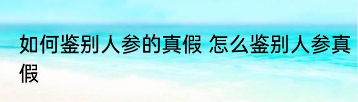如何鉴别人参的真假 怎么鉴别人参真假