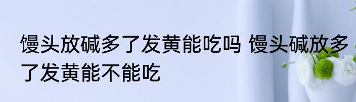 馒头放碱多了发黄能吃吗 馒头碱放多了发黄能不能吃