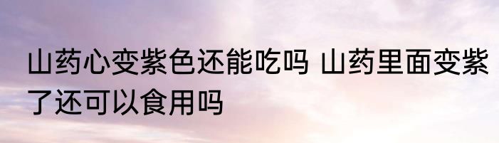山药心变紫色还能吃吗 山药里面变紫了还可以食用吗