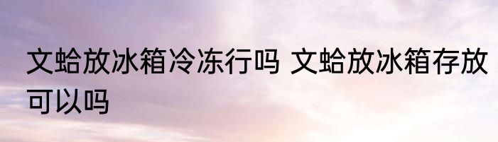 文蛤放冰箱冷冻行吗 文蛤放冰箱存放可以吗