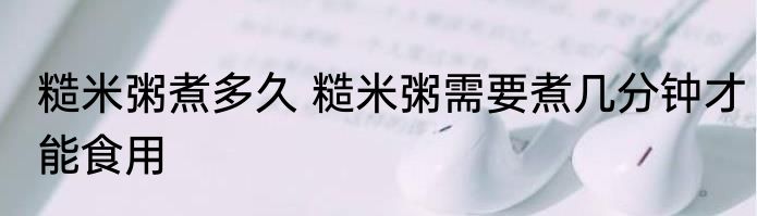 糙米粥煮多久 糙米粥需要煮几分钟才能食用