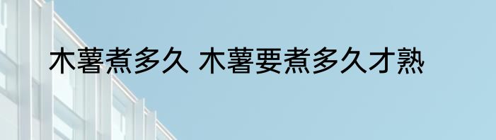 木薯煮多久 木薯要煮多久才熟