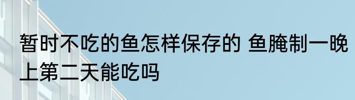 暂时不吃的鱼怎样保存的 鱼腌制一晚上第二天能吃吗