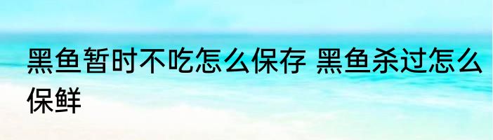 黑鱼暂时不吃怎么保存 黑鱼杀过怎么保鲜