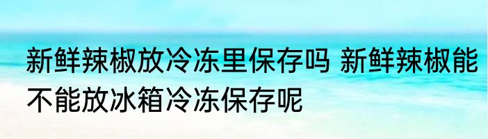 新鲜辣椒放冷冻里保存吗 新鲜辣椒能不能放冰箱冷冻保存呢