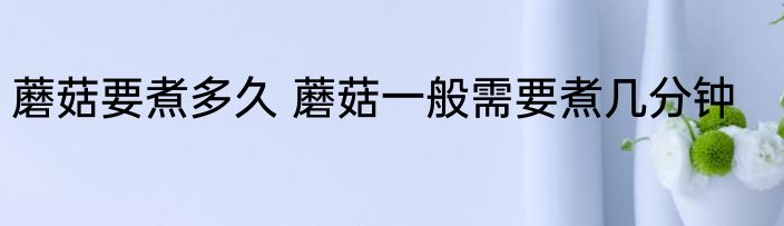 蘑菇要煮多久 蘑菇一般需要煮几分钟