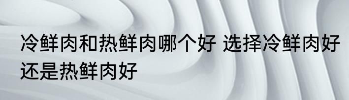 冷鲜肉和热鲜肉哪个好 选择冷鲜肉好还是热鲜肉好