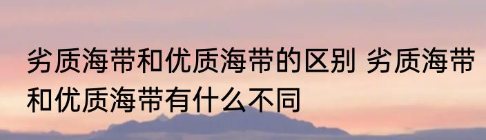 劣质海带和优质海带的区别 劣质海带和优质海带有什么不同