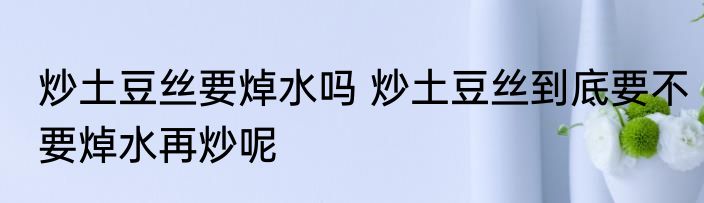 炒土豆丝要焯水吗 炒土豆丝到底要不要焯水再炒呢