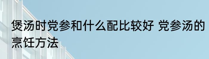 煲汤时党参和什么配比较好 党参汤的烹饪方法