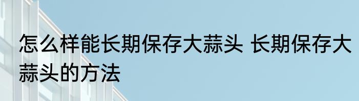 怎么样能长期保存大蒜头 长期保存大蒜头的方法