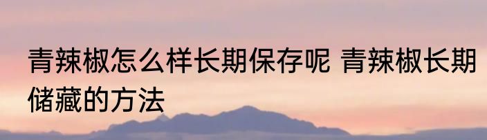 青辣椒怎么样长期保存呢 青辣椒长期储藏的方法