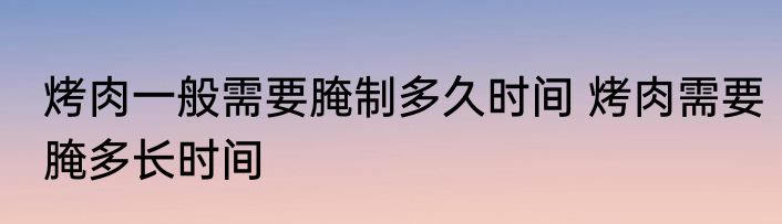 烤肉一般需要腌制多久时间 烤肉需要腌多长时间
