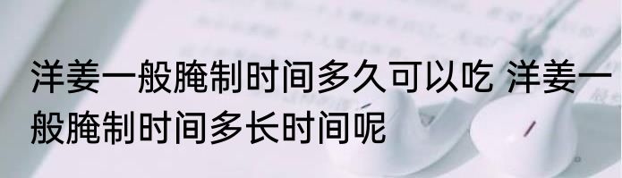 洋姜一般腌制时间多久可以吃 洋姜一般腌制时间多长时间呢