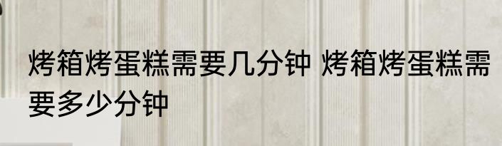 烤箱烤蛋糕需要几分钟 烤箱烤蛋糕需要多少分钟