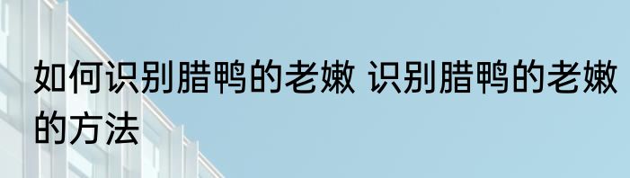 如何识别腊鸭的老嫩 识别腊鸭的老嫩的方法