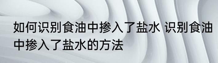 如何识别食油中掺入了盐水 识别食油中掺入了盐水的方法