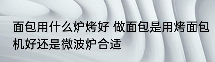 面包用什么炉烤好 做面包是用烤面包机好还是微波炉合适