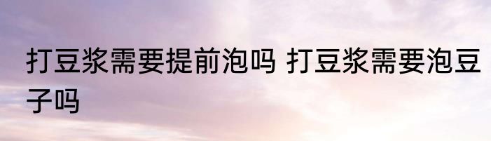 打豆浆需要提前泡吗 打豆浆需要泡豆子吗