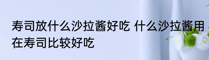 寿司放什么沙拉酱好吃 什么沙拉酱用在寿司比较好吃