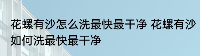 花螺有沙怎么洗最快最干净 花螺有沙如何洗最快最干净