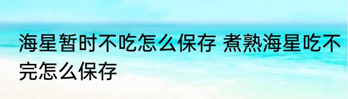 海星暂时不吃怎么保存 煮熟海星吃不完怎么保存