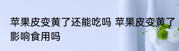 苹果皮变黄了还能吃吗 苹果皮变黄了影响食用吗