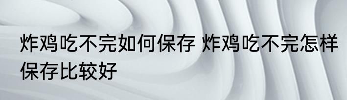 炸鸡吃不完如何保存 炸鸡吃不完怎样保存比较好