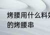 烤腰用什么料好 如何腌制出好吃嫩滑的烤腰串