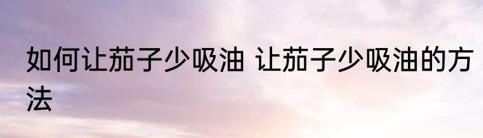如何让茄子少吸油 让茄子少吸油的方法