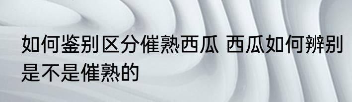 如何鉴别区分催熟西瓜 西瓜如何辨别是不是催熟的
