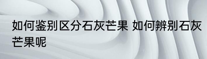 如何鉴别区分石灰芒果 如何辨别石灰芒果呢