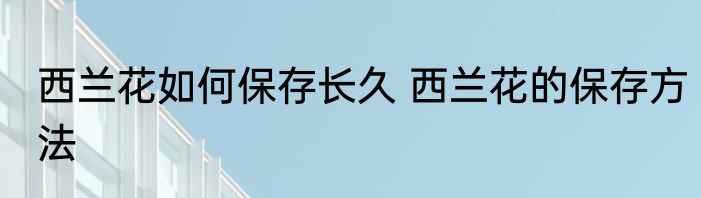 西兰花如何保存长久 西兰花的保存方法