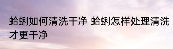 蛤蜊如何清洗干净 蛤蜊怎样处理清洗才更干净