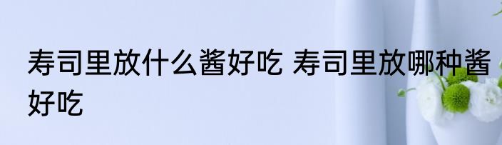 寿司里放什么酱好吃 寿司里放哪种酱好吃