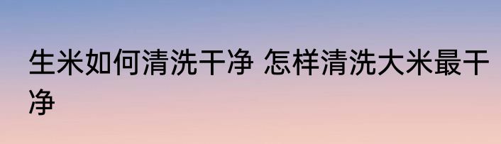 生米如何清洗干净 怎样清洗大米最干净