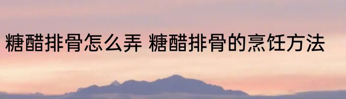 糖醋排骨怎么弄 糖醋排骨的烹饪方法